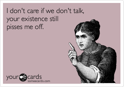 I don't care if we don't talk, 
your existence still 
pisses me off. 