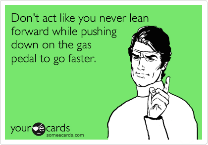 Don't act like you never lean forward while pushing 
down on the gas 
pedal to go faster.