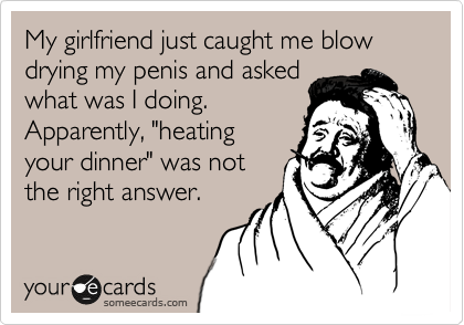 My girlfriend just caught me blow drying my penis and asked
what was I doing.
Apparently, "heating
your dinner" was not
the right answer.