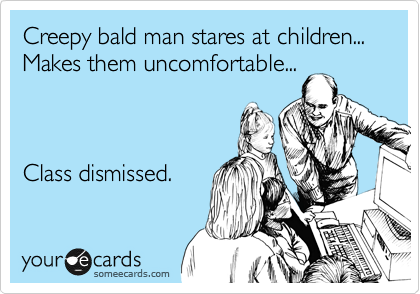 Creepy bald man stares at children... 
Makes them uncomfortable...



Class dismissed.