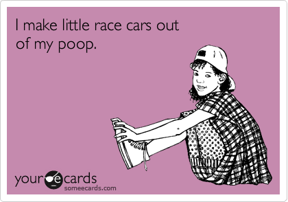 I make little race cars out 
of my poop.