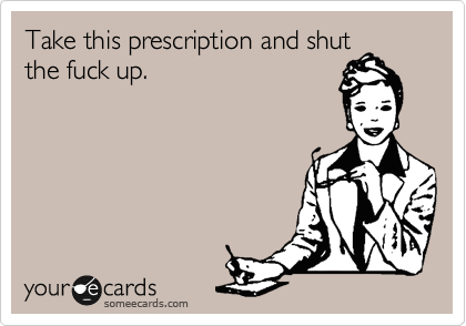 Take this prescription and shut
the fuck up.