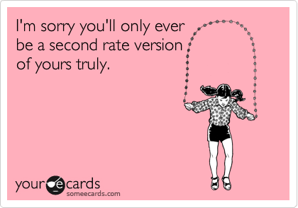 I'm sorry you'll only ever 
be a second rate version 
of yours truly.