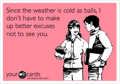 Since the weather is cold as balls, I don't have to make
up better excuses
not to see you. 