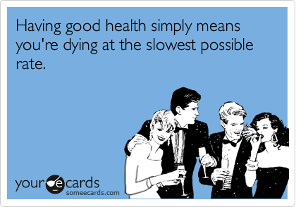 Having good health simply means you're dying at the slowest possible rate.
