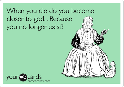 When you die do you become closer to god... Because
you no longer exist?