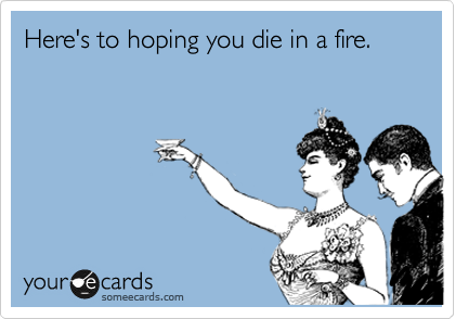Here's to hoping you die in a fire.