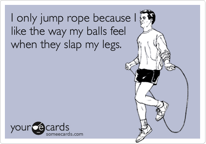 I only jump rope because I
like the way my balls feel
when they slap my legs.