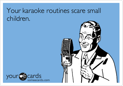 Your karaoke routines scare small children.