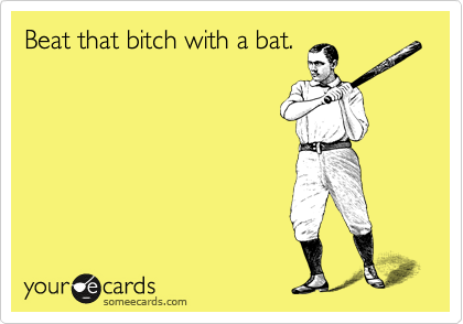 Beat that bitch with a bat.