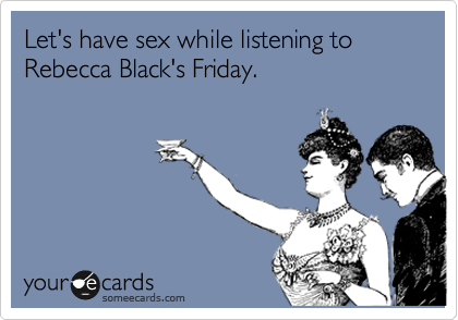 Let's have sex while listening to Rebecca Black's Friday.