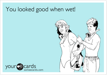 You looked good when wet!
