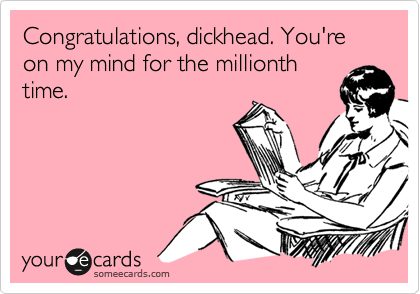 Congratulations, dickhead. You're on my mind for the millionth
time.