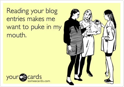 Reading your blog
entries makes me
want to puke in my
mouth. 