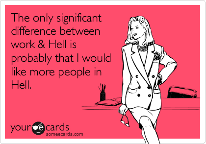 The only significant
difference between
work & Hell is
probably that I would
like more people in
Hell. 