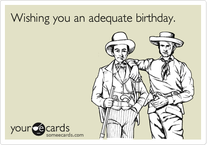 Wishing you an adequate birthday.