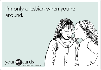 I'm only a lesbian when you're around.