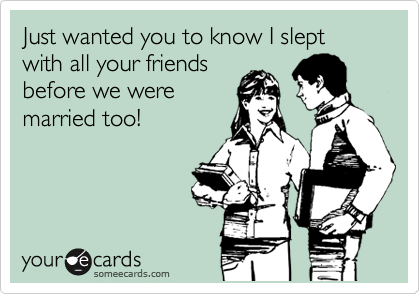 Just wanted you to know I slept with all your friends
before we were
married too!