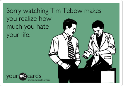 Sorry watching Tim Tebow makes you realize how
much you hate
your life.