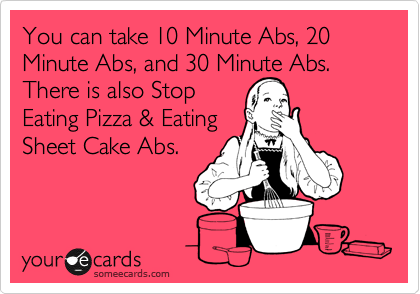 You can take 10 Minute Abs, 20 Minute Abs, and 30 Minute Abs. There is also Stop 
Eating Pizza & Eating
Sheet Cake Abs.