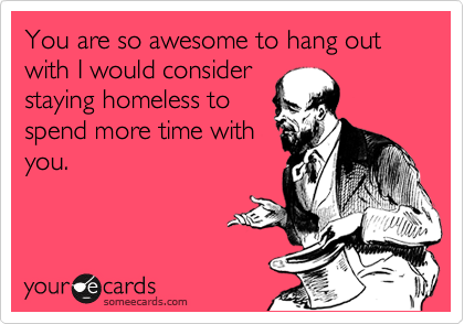 You are so awesome to hang out with I would consider
staying homeless to
spend more time with
you.