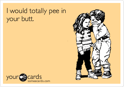I would totally pee in
your butt.
