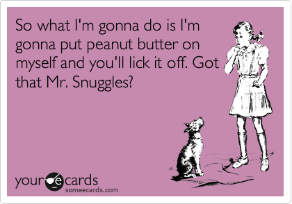 So what I'm gonna do is I'm
gonna put peanut butter on
myself and you'll lick it off. Got
that Mr. Snuggles?