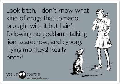 Look bitch, I don't know what
kind of drugs that tornado
brought with it but I ain't
following no goddamn talking
lion, scarecrow, and cyborg.
Flying monkeys! Really
bitch?!