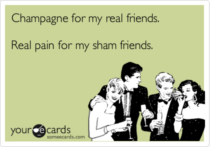Champagne for my real friends.

Real pain for my sham friends.