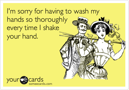 I'm sorry for having to wash my hands so thoroughly
every time I shake
your hand.