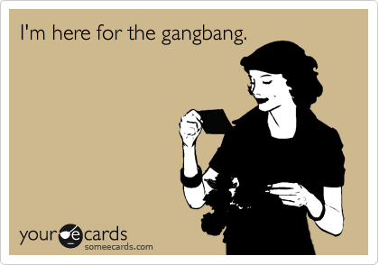 I'm here for the gangbang.