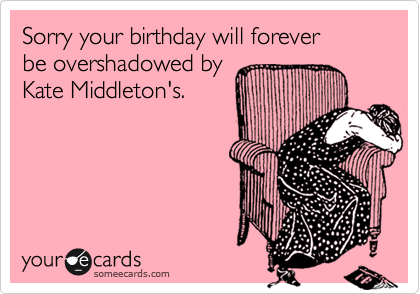 Sorry your birthday will forever
be overshadowed by
Kate Middleton's.