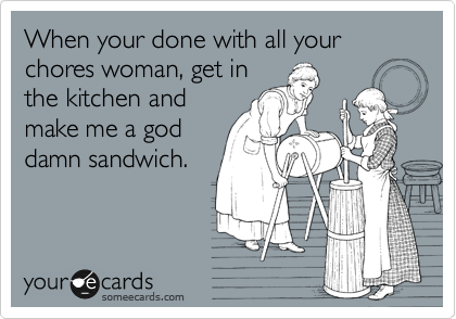 When your done with all your chores woman, get in
the kitchen and
make me a god
damn sandwich.