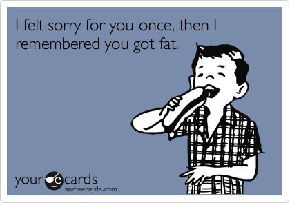 I felt sorry for you once, then I remembered you got fat.