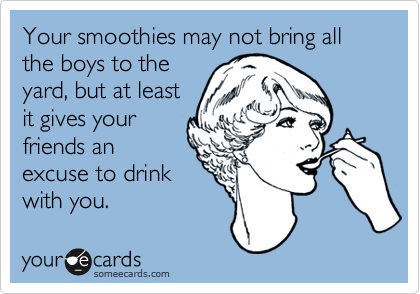 Your smoothies may not bring all the boys to the
yard, but at least
it gives your
friends an
excuse to drink
with you.