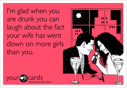 I'm glad when you
are drunk you can
laugh about the fact
your wife has went
down on more girls
than you.
 