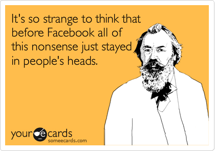 It's so strange to think that
before Facebook all of
this nonsense just stayed
in people's heads.