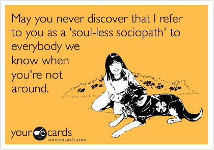 May you never discover that I refer to you as a 'soul-less sociopath' to everybody we
know when
you're not
around.