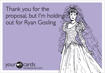 Thank you for the
proposal, but I'm holding
out for Ryan Gosling