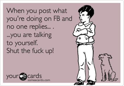 When you post what
you're doing on FB and
no one replies... .
...you are talking 
to yourself.
Shut the fuck up!
 
