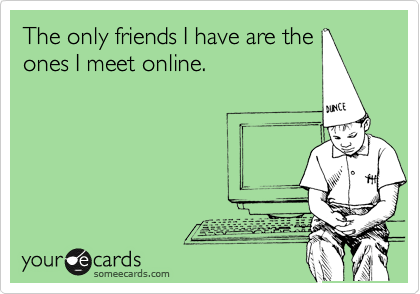 The only friends I have are the
ones I meet online. 