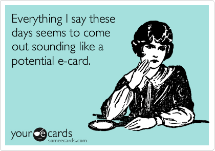 Everything I say these
days seems to come
out sounding like a
potential e-card.