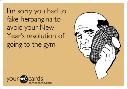 I'm sorry you had to
fake herpangina to
avoid your New
Year's resolution of
going to the gym.