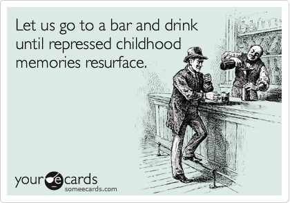 Let us go to a bar and drink
until repressed childhood
memories resurface.