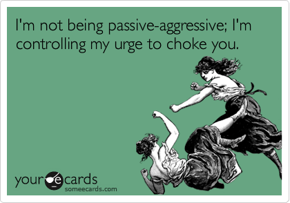 I'm not being passive-aggressive; I'm controlling my urge to choke you.