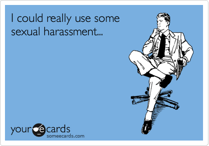 I could really use some 
sexual harassment...
