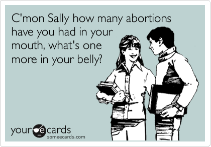 C'mon Sally how many abortions
have you had in your
mouth, what's one
more in your belly?