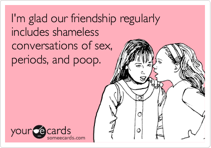 I'm glad our friendship regularly includes shameless
conversations of sex,
periods, and poop.