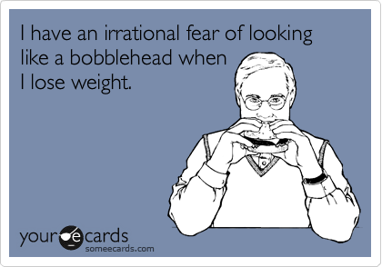 I have an irrational fear of looking like a bobblehead when
I lose weight. 