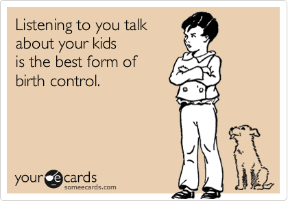 Listening to you talk
about your kids 
is the best form of
birth control.